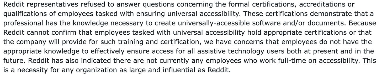 Screen shot of text that reads: Reddit representatives refused to answer questions concerning the formal certifications, accreditations or qualifications of employees tasked with ensuring universal accessibility. These certifications demonstrate that a professional has the knowledge necessary to create universally-accessible software and/or documents. Because Reddit cannot confirm that employees tasked with universal accessibility hold appropriate certifications or that the company will provide for such training and certification, we have concerns that employees do not have the appropriate knowledge to effectively ensure access for all assistive technology users both at present and in the future. Reddit has also indicated there are not currently any employees who work full-time on accessibility. This is a necessity for any organization as large and influential as Reddit.