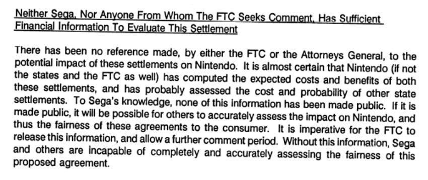 Neither Sega, Nor Anyone From Whom The FTC Seeks Comment, Has Sufficient Financial Information To Evaluate This Settlement  There has been no reference made, by either the FTC or the Attorneys General, to the potential impact of the settlements on Nintendo. It is almost certain that Nintendo (if not the states and the FTC as well) has computed the expected costs and benefits about the settlements, and has probably assessed the cost and probability of other state settlements. To Sega’s knowledge, none of this information has been made public. If it is made public, it will be possible for others to accurately assess the impact on Nintendo, and thus the fairness of these agreements to the consumer. It is imperative for the FTC to release this information, and allow a further comment period. Without this information, Sega and others are incapable of completely and accurately assessing the fairness of this proposed agreement.