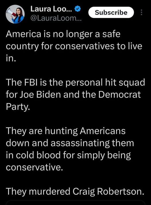 May be an image of 1 person and text that says 'Laura Loo... @LauraLoom... Subscribe America is is no longer a safe country for conservatives to live in. The FBI is the personal hit squad for Joe Biden and the Democrat Party. They are hunting Americans down and assassinating them in cold blood for simply being conservative. They murdered Craig Robertson.'