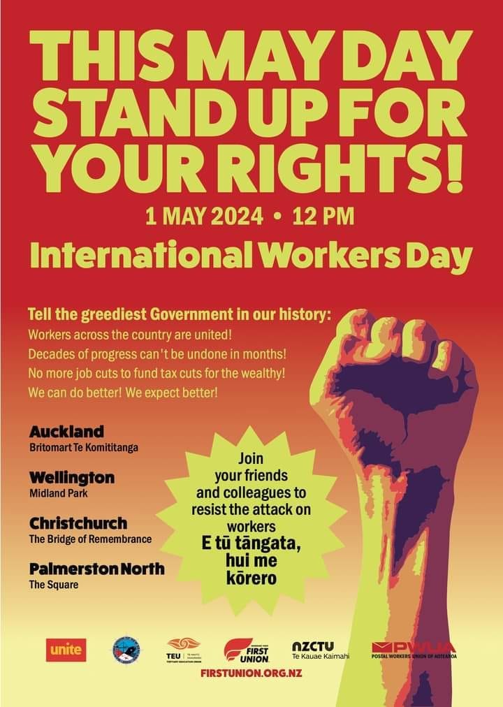 May be an image of text that says "THIS MAY DAY STAND UP FOR YOUR RIGHTS! 1 MAY 2024 12 International Workers Day Tell the greediest Government in our history: Workers across the country are united! Decades of progress can be undone in months! No more job cuts to fund tax cuts for the wealthy! We can do better! We expect better! Auckland BritomartTe Komititanga Wellington Midland Park Christchurch The Bridge of Remembrance Join your friends and colleagues to resist the attack on workers Etü E tũ tängata, hui me körero PalmerstonNorth The Square unite C FIRST OZCTU TEU TEU UNION Ka Kaimahi FIRSTUNION.ORG.NZ POSTAL MPWLI"