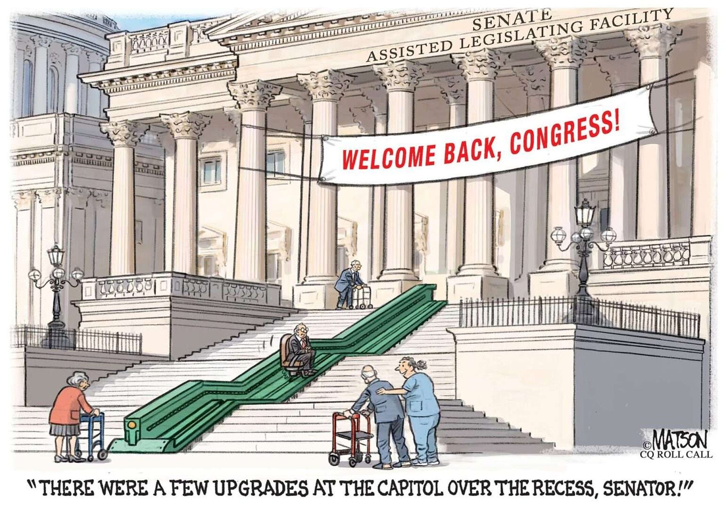 A cartoon shows a grand staircase leading to the Senate Building in DC. It is labelled the Senate Assisted Legislating Facility. A large banner over the entrance says, Welcome Back, Congress! In the middle is a green wheelchair lift transporting an elderly white man up the several sections of stairs. An elderly white woman waits at the bottom with her walker. Two other elderly white men make their way around with walkers, one with a smiling nurse who has her hand on her back as she says, There were a few upgrades at the Capitol over the recess, Senator!