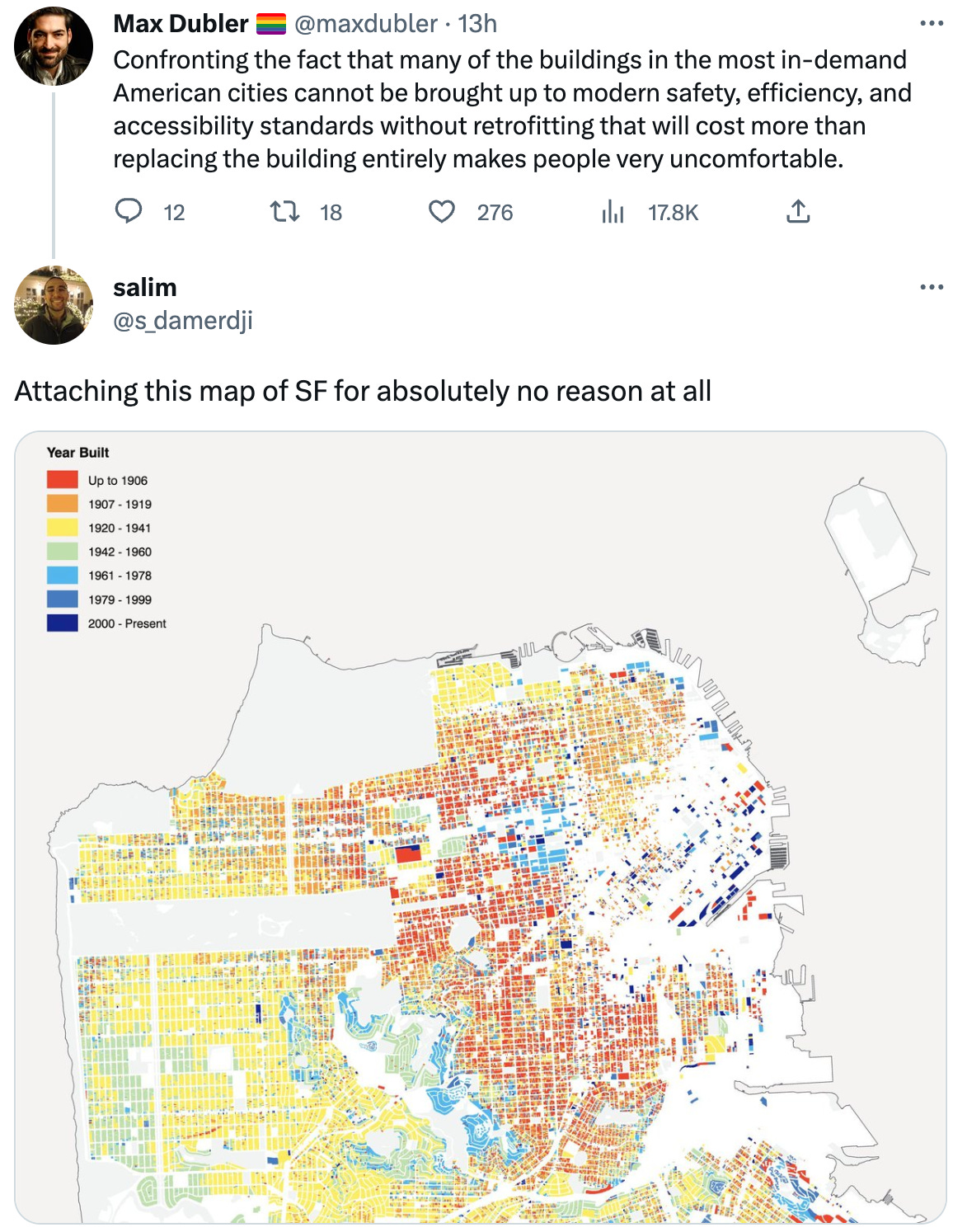  See new Tweets Conversation Max Dubler 🏳️‍🌈 @maxdubler · 13h Confronting the fact that many of the buildings in the most in-demand American cities cannot be brought up to modern safety, efficiency, and accessibility standards without retrofitting that will cost more than replacing the building entirely makes people very uncomfortable. salim @s_damerdji Attaching this map of SF for absolutely no reason at all