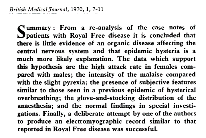 Screenshot of the abstract from a 1970 article published in the British Medical Journal (vol 1, p. 7-11) which reads: “Summary: from a re-analysis of the case notes of patients with Royal Free disease it is concluded that there is little evidence of an organic disease affecting the central nervous system and that epidemic hysteria is a much more likely explanation. The data which support this hypothesis are the high attack rate in females compared with males; the intensity of the malaise compared with the slight pyrexia; the presence of subjective features similar to those seen in a previous epidemic of hysterical overbreathing; the glove-and-stocking distribution of the anaesthesia; and normal findings in special investigations. Finally. a deliberate attempt by one of the authors to produce an electomyographic record similar to that reported in Royal Free disease was successful.”