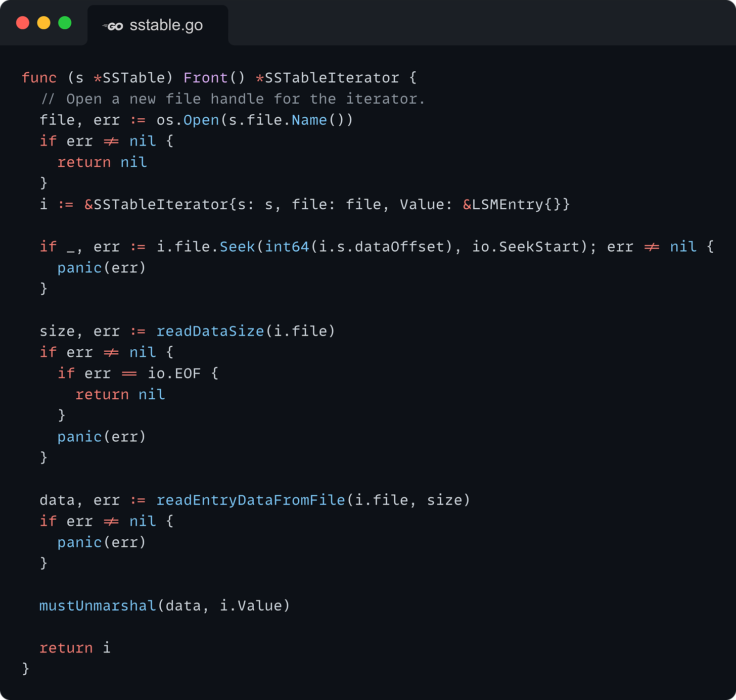 func (s *SSTable) Front() *SSTableIterator {   // Open a new file handle for the iterator.   file, err := os.Open(s.file.Name())   if err != nil {     return nil   }   i := &SSTableIterator{s: s, file: file, Value: &LSMEntry{}}    if _, err := i.file.Seek(int64(i.s.dataOffset), io.SeekStart); err != nil {     panic(err)   }    size, err := readDataSize(i.file)   if err != nil {     if err == io.EOF {       return nil     }     panic(err)   }    data, err := readEntryDataFromFile(i.file, size)   if err != nil {     panic(err)   }    mustUnmarshal(data, i.Value)    return i }