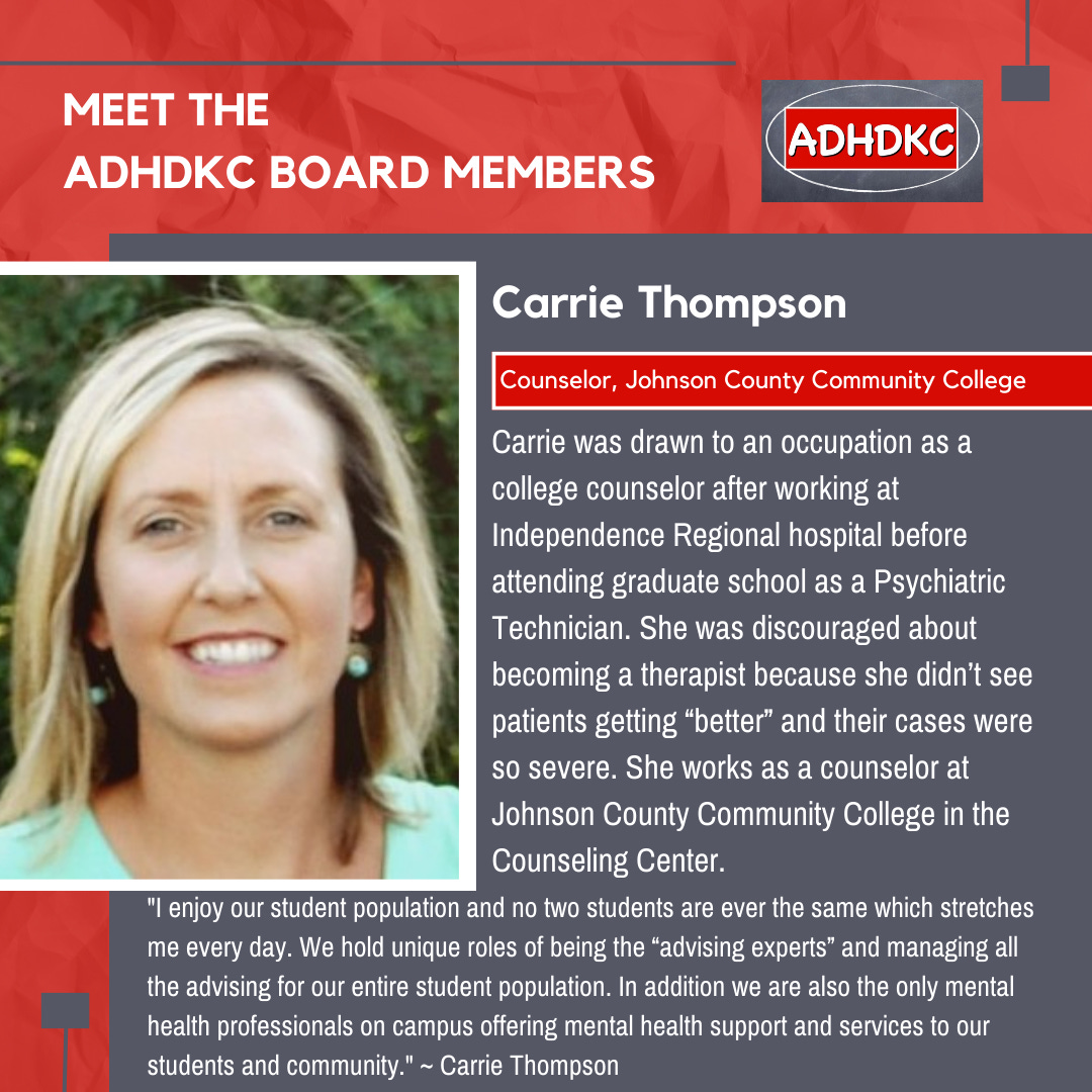 On a red background, there’s a head and shoulders picture of a blonde woman. At the top in white: Meet the ADHD KC Board Members, followed by the ADHD KC logo. There’s a grey box with a subtitle: Carrie Thompson. A red box highlights her title: Counselor, Johnson County Community College. Text below reads Carrie was drawn to an occupation as a college counselor after working at Independence Regional hospital before attending graduate school as a Psychiatric Technician. She was discouraged about becoming a therapist because she didn’t see patients getting “better” and their cases were so severe. She works as a counselor at Johnson County Community College in the Counseling Center. A quote follows: I enjoy our student population and no two students are ever the same which stretches me every day. We hold unique roles of being the “advising experts” and managing all the advising for our entire student population. In addition we are also the only mental health professionals on campus offering mental health support and services to our students and community." ~ Carrie Thompson