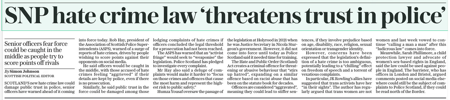SNP hate crime law ‘threatens trust in police’ Senior officers fear force could be caught in the middle as people try to score points off rivals The Daily Telegraph1 Apr 2024By Simon Johnson Scottish Political Editor SCOTLAND’S new hate crime law could damage public trust in police, senior officers have warned ahead of it coming into force today. Rob Hay, president of the Association of Scottish Police Superintendents (ASPS), warned of a surge of reports of hate crimes, driven by people wishing to score points against their opponents on social media.  He said officers would be caught in the middle, with those accused of hate crimes feeling “aggrieved” if their details are kept by police, even if there is no prosecution.  Similarly, he said public trust in the force could be damaged among those lodging complaints of hate crimes if officers concluded the legal threshold for a prosecution had not been reached.  The ASPS has warned that an “activist fringe” would seek to “weaponise” the legislation. Police Scotland has pledged to investigate every complaint.  Mr Hay also said a deluge of complaints would make it harder to “focus on those crimes and offences that cause the most harm and represent the highest risk to public safety.”  Humza Yousaf oversaw the passage of the legislation at Holyrood in 2021 when he was Justice Secretary in Nicola Sturgeon’s government. However, it did not come into force until today as Police Scotland said it needed time for training.  The Hate and Public Order (Scotland) Act creates a criminal offence for threatening or abusive behaviour that “stirs up hatred”, expanding on a similar offence based on racist abuse that has been on the statute book for decades.  Offences are considered “aggravated”, meaning they could lead to stiffer sentences, if they involve prejudice based on age, disability, race, religion, sexual orientation or transgender identity.  However, concerns have been expressed that the legislation’s definition of a hate crime is too ambiguous, potentially leading to a “chilling” effect on freedom of speech and a torrent of vexatious complaints.  In particular, JK Rowling’s allies have suggested that trans activists have her “in their sights”. The author has regularly argued that trans women are not women and last week vowed to continue “calling a man a man” after this “ludicrous law” comes into force.  Meanwhile, Sarah Phillimore, a child protection lawyer and advocate of women’s sex-based rights in England, said the law could be used against people in England. The barrister, who has offices in London and Bristol, argued comments posted on social media elsewhere could still be the subject of complaints to Police Scotland, if they could be read north of the Border.  Article Name:SNP hate crime law ‘threatens trust in police’ Publication:The Daily Telegraph Author:By Simon Johnson Scottish Political Editor Start Page:10 End Page:10