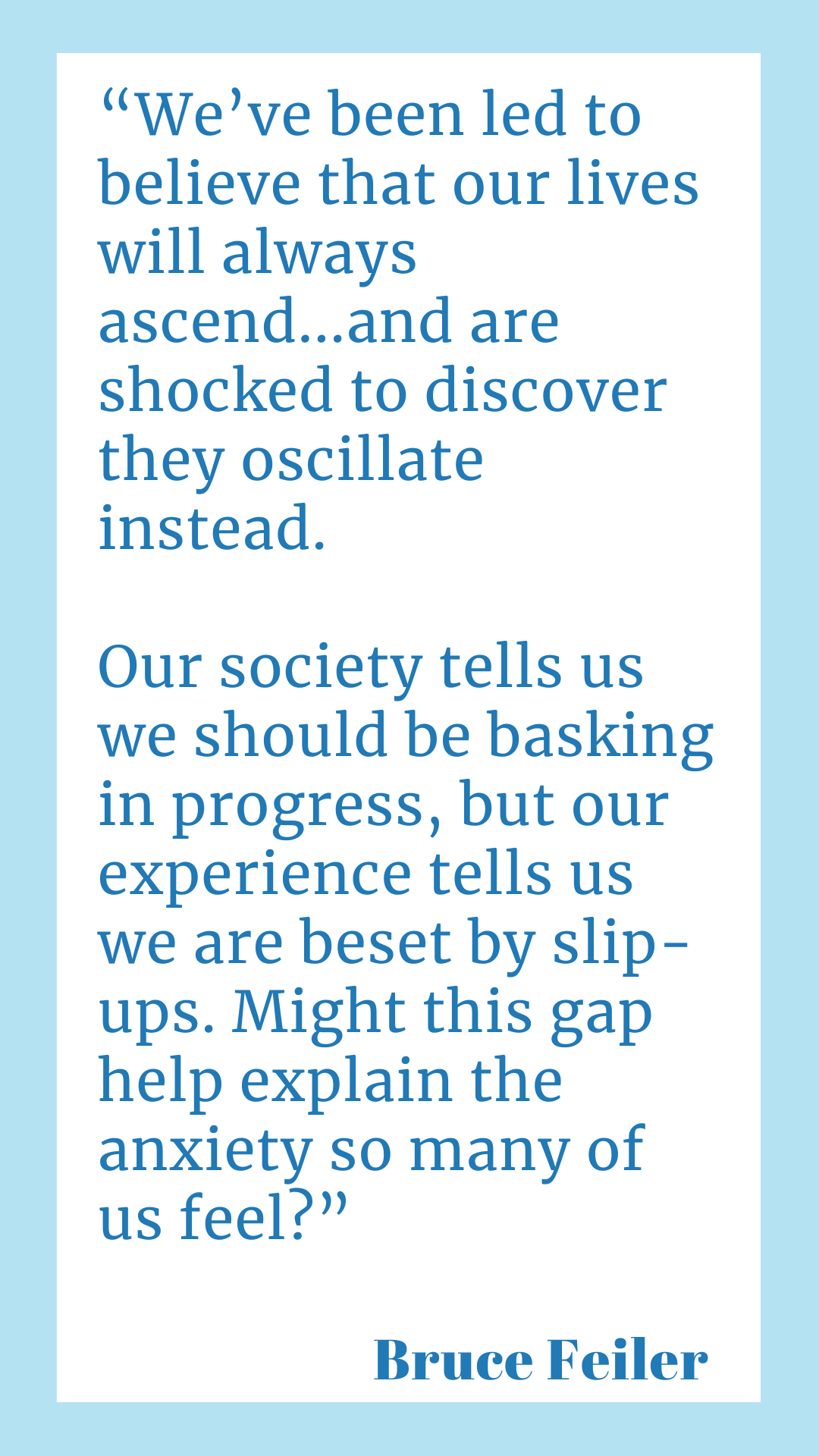 "We’ve been led to believe that our lives will always ascend, for example, and are shocked to discover they oscillate instead. Our society tells us we should be basking in progress, but our experience tells us we are beset by slip-ups. Might this gap help explain the anxiety so many of us feel?" says Bruce Feiler.