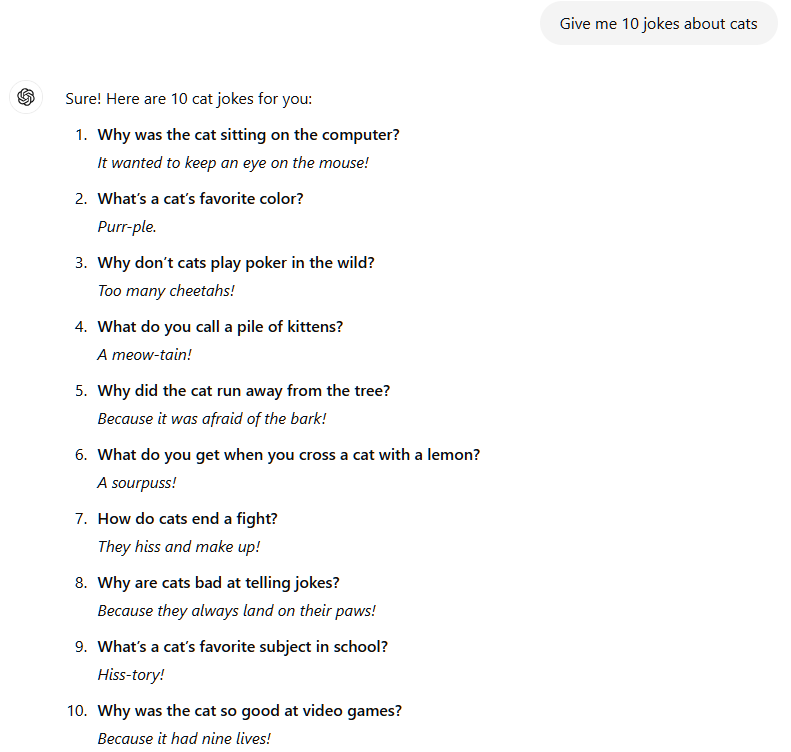 Sure! Here are 10 cat jokes for you:  Why was the cat sitting on the computer? It wanted to keep an eye on the mouse!  What’s a cat’s favorite color? Purr-ple.  Why don’t cats play poker in the wild? Too many cheetahs!  What do you call a pile of kittens? A meow-tain!  Why did the cat run away from the tree? Because it was afraid of the bark!  What do you get when you cross a cat with a lemon? A sourpuss!  How do cats end a fight? They hiss and make up!  Why are cats bad at telling jokes? Because they always land on their paws!  What’s a cat’s favorite subject in school? Hiss-tory!  Why was the cat so good at video games? Because it had nine lives!