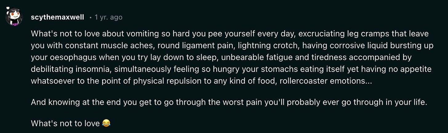 Reddit post that reads: What's not to love about vomiting so hard you pee yourself every day, excruciating leg cramps that leave you with constant muscle aches, round ligament pain, lightning crotch, having corrosive liquid bursting up your oesophagus when you try lay down to sleep, unbearable fatigue and tiredness accompanied by debilitating insomnia, simultaneously feeling so hungry your stomachs eating itself yet having no appetite whatsoever to the point of physical repulsion to any kind of food, rollercoaster emotions...  And knowing at the end you get to go through the worst pain you'll probably ever go through in your life.  What's not to love 😂