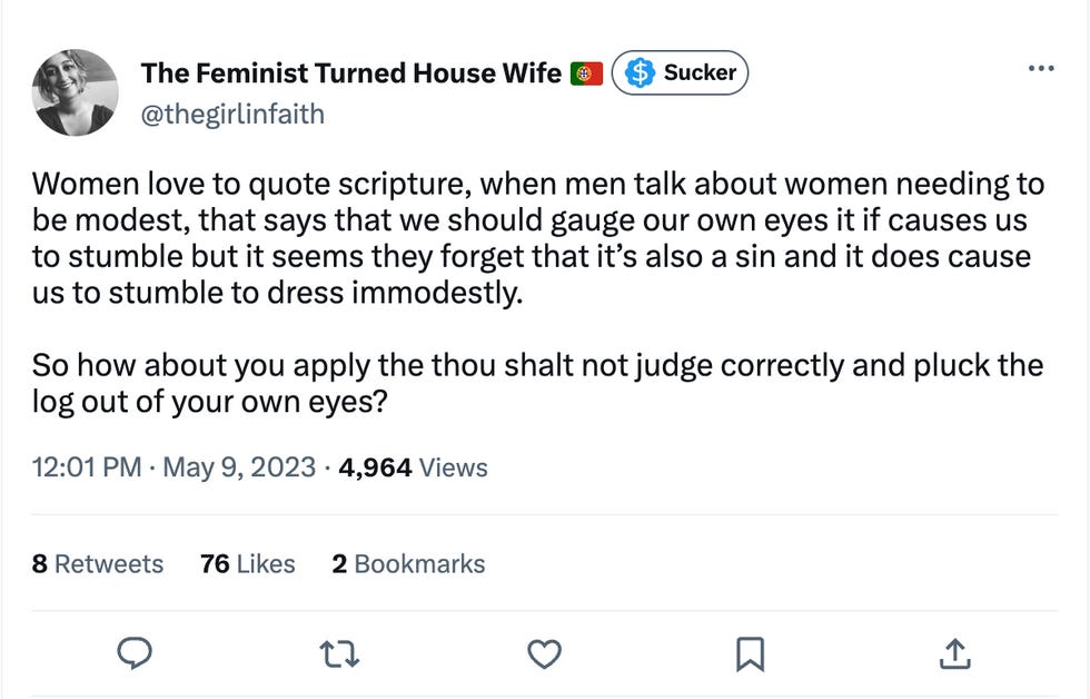 Women love to quote scripture, when men talk about women needing to be modest, that says that we should gauge our own eyes it if causes us to stumble but it seems they forget that it\u2019s also a sin and it does cause us to stumble to dress immodestly.   So how about you apply the thou shalt not judge correctly and pluck the log out of your own eyes?