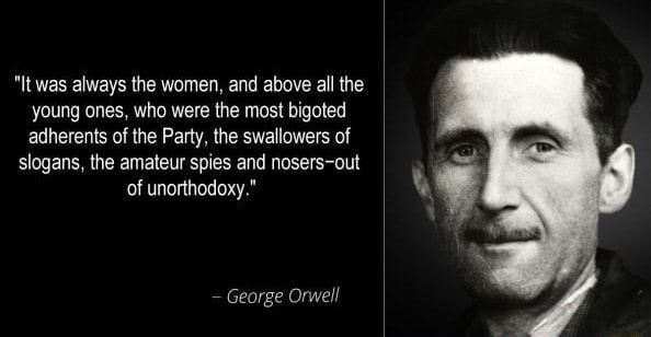 It was always the women, and above all the young ones, who were the most  bigoted adherents of the Party, the swallowers of slogans, the amateur spies  and nosers-out of unorthodoxy." George