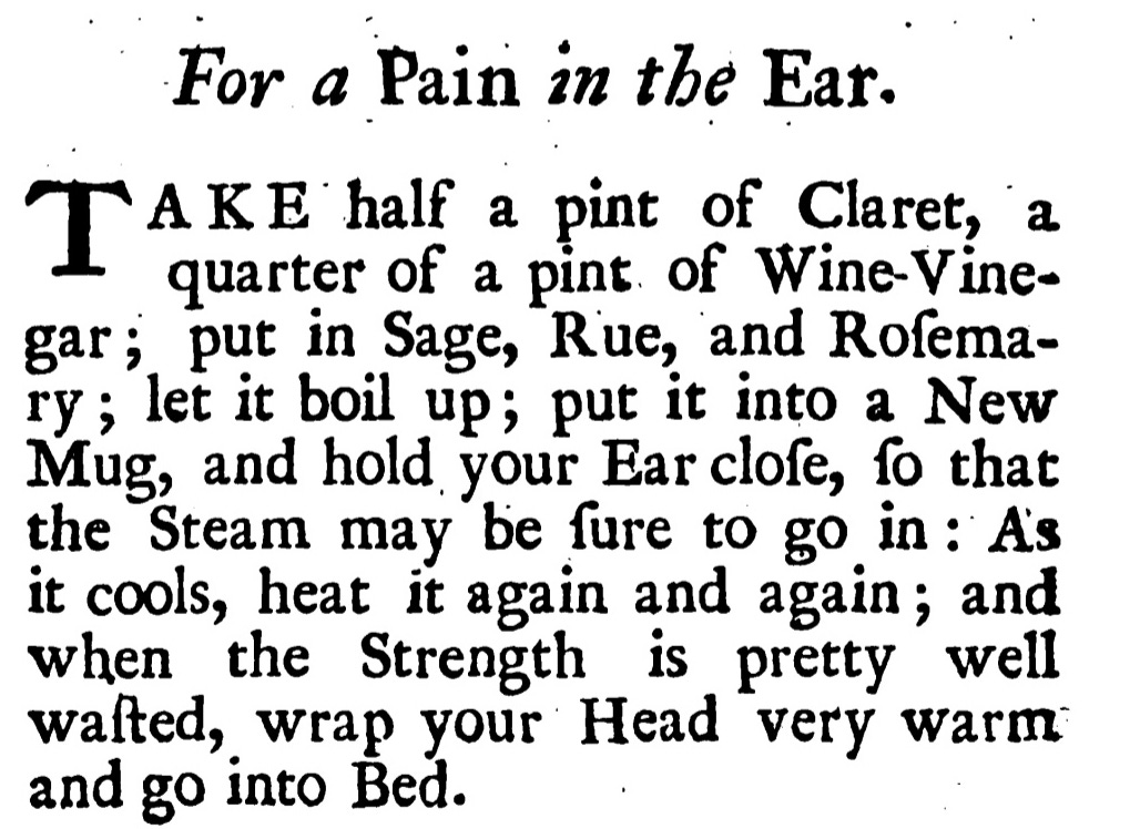For a Pain in the Ear. TAKE half a pint of Claret, a quarter of a pint of Wine-Vine-gar; put in Sage, Rue, and Rofema-ry; let it boil up; put it into a New Mug, and hold your Ear clofe, , fo that the Steam may be fure to go in: As it cools, heat it again and again; and when the Strength is pretty well wafted, wrap your Head very warm and go into Bed.