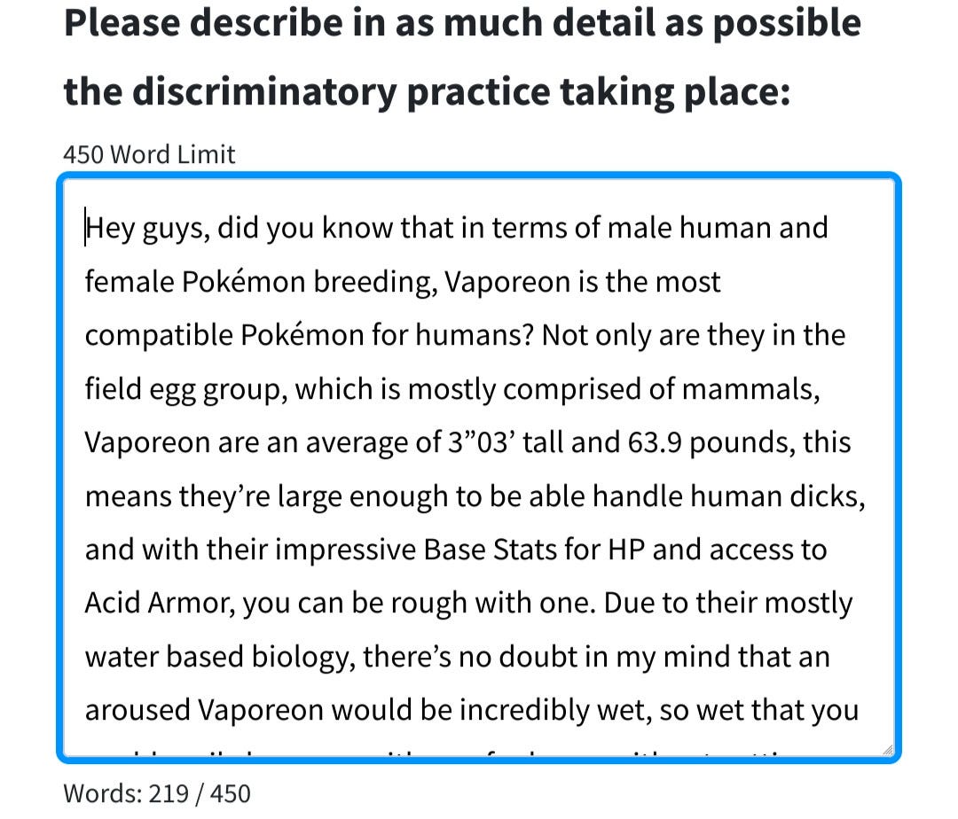 The top of the photo has text that reads "Please describe in as much detail as possible the discriminatory practice taking place:" Underneath is a box where the user can write. I have written:

Hey guys, did you know that in terms of male human and female Pokémon breeding, Vaporeon is the most compatible Pokémon for humans? Not only are they in the field egg group, which is mostly comprised of mammals, Vaporeon are an average of 3”03’ tall and 63.9 pounds, this means they’re large enough to be able handle human dicks, and with their impressive Base Stats for HP and access to Acid Armor, you can be rough with one. Due to their mostly water based biology, there’s no doubt in my mind that an aroused Vaporeon would be incredibly wet, so wet that you could easily have sex with one for hours without getting sore. They can also learn the moves Attract, Baby-Doll Eyes, Captivate, Charm, and Tail Whip, along with not having fur to hide nipples, so it’d be incredibly easy for one to get you in the mood. With their abilities Water Absorb and Hydration, they can easily recover from fatigue with enough water. No other Pokémon comes close to this level of compatibility. Also, fun fact, if you pull out enough, you can make your Vaporeon turn white. Vaporeon is literally built for human dick. Ungodly defense stat+high HP pool+Acid Armor means it can take cock all day, all shapes and sizes and still come for more
