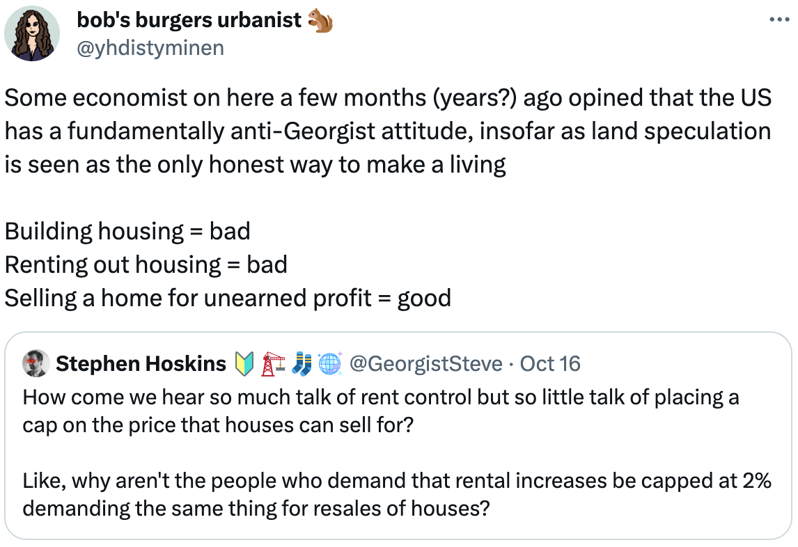  bob's burgers urbanist 🐿️ @yhdistyminen Some economist on here a few months (years?) ago opined that the US has a fundamentally anti-Georgist attitude, insofar as land speculation is seen as the only honest way to make a living  Building housing = bad Renting out housing = bad Selling a home for unearned profit = good Quote Stephen Hoskins 🔰🏗️🧦🪩 @GeorgistSteve · Oct 16 How come we hear so much talk of rent control but so little talk of placing a cap on the price that houses can sell for?  Like, why aren't the people who demand that rental increases be capped at 2% demanding the same thing for resales of houses?