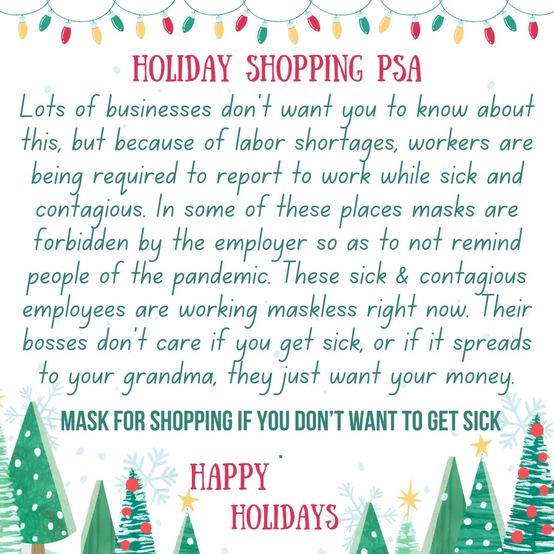 Image has graphic holiday trees and a string of Christmas lights. Text says: Holiday shopping PSA Lots of businesses don’t want you to know about this, but because of labor shortages, workers are being required to report to work while sick and contagious. In some of these places masks are forbidden by the employer so as to not remind people of the pandemic. These sick & contagious employees are working maskless right now. Their bosses don’t care if you get sick, or if it spreads to your grandma, they just want your money. Mask for shopping if you don’t want to get sick happy holidays 