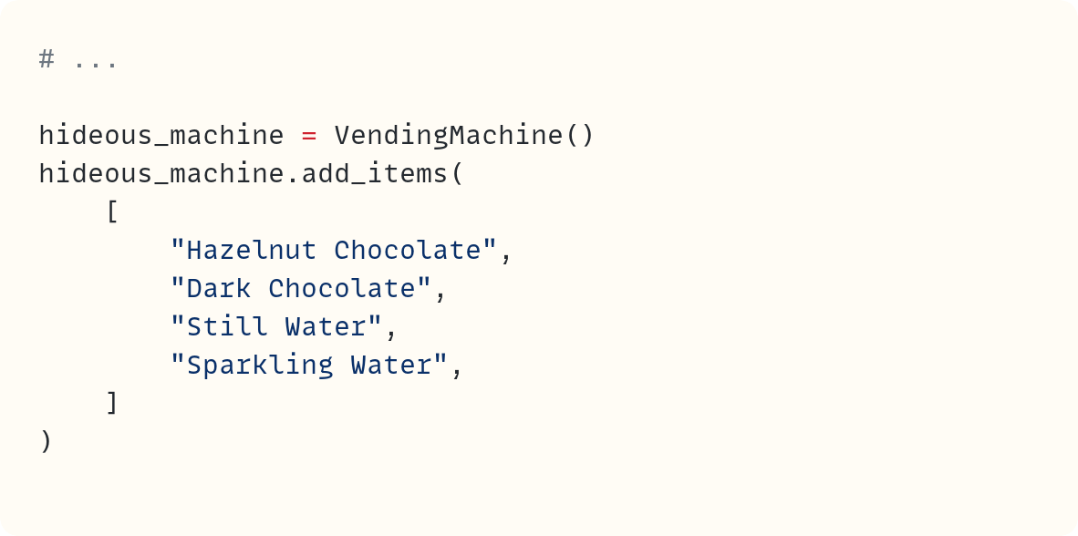 # ...  hideous_machine = VendingMachine() hideous_machine.add_items(     [         "Hazelnut Chocolate",         "Dark Chocolate",         "Still Water",         "Sparkling Water",     ] )