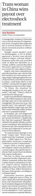 Trans woman in China wins payout over electroshock treatment The Guardian22 Nov 2024Amy Hawkins Senior China correspondent A transgender woman in China has won a record amount of compensation from a hospital that subjected her to several sessions of electroshock conversion practices without her consent.  Changli county people’s court in Qinhuangdao, a city in Hebei, approved a 60,000 yuan (£6,552) award to Ling’er, a 28-year-old performance artist who was recorded male at birth but identifies as a woman. LGBTQ+ activists described the award, approved on 31 October, as a victory for trans rights in China.  Ling’er, who uses a pseudonym, said she hoped her case, which is the first instance of a trans person winning a legal challenge against the use of electroshock conversion practices in China, could help others in the LGBTQ+ community navigate medical disputes and protect their rights.  “In China, the situation for transgender people is not very optimistic,” she said. “There’s a lack of protection for this group.”  Ling’er was admitted to Qinhuangdao City Fifth hospital in July 2022, having come out to her parents as transgender the previous year. Her parents were “very opposed” to her gender identity, Ling’er said, and “felt that I wasn’t mentally stable. So they sent me to a mental hospital.”  In hospital, she was diagnosed with “anxiety disorder and discordant sexual orientation”, despite the fact that her supposed “disorder” related to her gender identity, not her sexual orientation (she identifies as heterosexual). She was kept there for 97 days and subjected to seven sessions of electroshocks.  “It caused serious damage to my body,” Ling’er said. “Every time I underwent the treatment, I would faint … I didn’t agree to it. The hospital tried to ‘correct me’, to make me conform to society’s expectations.”  Ling’er filed a lawsuit against the hospital, which was heard by a court in August. She said the electroshocks had caused heart problems that require medication.  The law in China says people cannot be forcibly subjected to psychiatric treatment unless they pose a safety threat to themselves or others. Ling’er’s doctor claimed she might pose a risk to the safety of her parents if they killed themselves because of her gender, according to a Chinese report.  Conversion practices operate within a legal grey area in China. In 2001, China removed homosexuality from a list of psychiatric disorders, but it retained a diagnosis for distress about one’s sexual orientation. This left the door open for psychiatrists to tout remedies to “cure” a person’s sexual orientation or gender identity.  Article Name:Trans woman in China wins payout over electroshock treatment Publication:The Guardian Author:Amy Hawkins Senior China correspondent Start Page:29 End Page:29