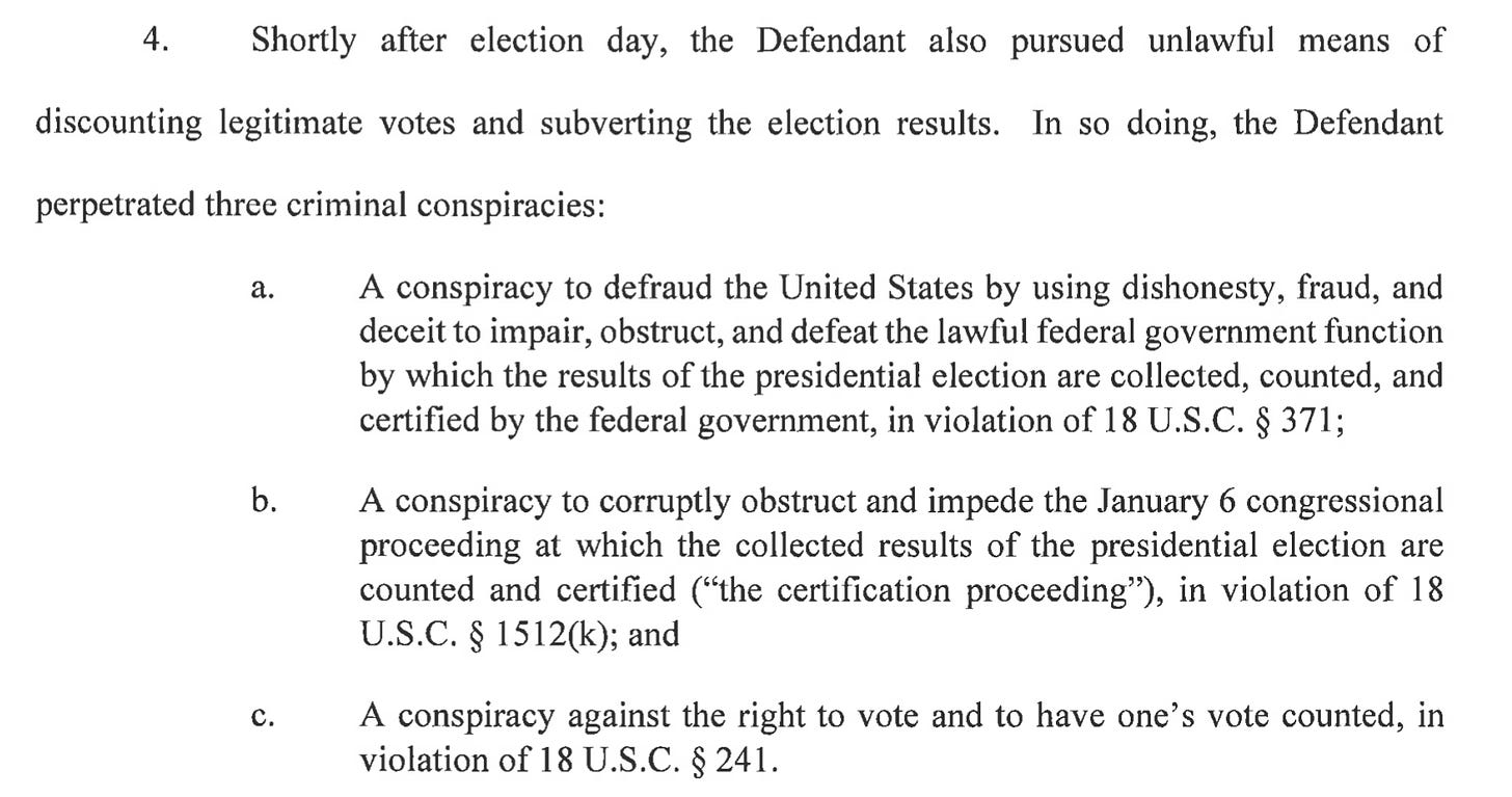  4. Shortly after election day, the Defendant also pursued unlawful means of discounting legitimate votes and subverting the election results. In so doing, the Defendant perpetrated three criminal conspiracies: a. A conspiracy to defraud the United States by using dishonesty, fraud, and deceit to impair, obstruct, and defeat the lawful federal government function by which the results of the presidential election are collected, counted, and certified by the federal government, in violation of 18 U.S.C. § 371; b. A conspiracy to corruptly obstruct and impede the January 6 congressional proceeding at which the collected results of the presidential election are counted and certified ("the certification proceeding"), in violation of 18 U.S.C. § 1512(k); and c. A conspiracy against the right to vote and to have one's vote counted, in violation of 18U.S.C. §241.