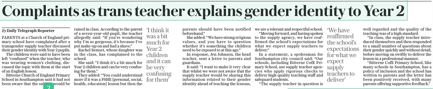 Complaints as trans teacher explains gender identity to Year 2 The Daily Telegraph25 Apr 2024By Daily Telegraph Reporter ‘I think it was a bit much for Year 2 children and it can be very confusing for them’ ‘We have reaffirmed the school’s expectations for what we expect supply teachers to deliver’ PARENTS at a Church of England primary school have complained after a transgender supply teacher discussed their gender identity with Year 2 pupils. The children were said to have been left “confused” when the teacher, who was wearing women’s clothing, discussed the topic with them at the start of an English lesson. Bitterne Church of England Primary School in Southampton said it had not been aware that the subject would be raised in class. According to the parent of a seven-year-old pupil, the teacher allegedly said: “If you’re wondering why I’m so gorgeous, it’s because I’ve put make-up on and had a shave.” Rachel Bennet, whose daughter was in the class, has complained to the school. She said: “I think it’s a bit much for Year 2 children and can be very confusing for them.” They added: “You could understand more if it was a PSHE [personal, social, health, education] lesson but then the parents should have been notified beforehand.” She added: “We have strong religious values, and you have to question whether it’s something the children need to be exposed to at this age.” In response, Jen Johnson, the head teacher, sent a letter to parents and guardians. It said: “I want to make it very clear that whilst we were not aware that the supply teacher would be sharing this information related to their gender identity ahead of teaching the lessons, we are a tolerant and respectful school. “Moving forward, and having spoken to the supply agency, we have reaffirmed the school’s expectations for what we expect supply teachers to deliver.” In a statement, a spokesman for Southampton city council said: “Our schools, including Bitterne Cofe Primary School, use supply teacher agencies who apply rigorous checks to deliver high quality teaching staff and safeguard students. “The supply teacher in question is well regarded and the quality of the teaching was of a high standard. “In class, the supply teacher introduced themselves and then responded to a small number of questions about their gender quickly and without detail, before moving on swiftly to deliver the lesson in a professional manner. “Bitterne Cofe Primary School, like many schools in Southampton, has a policy of inclusion and the school has written to parents and the letter has been positively received, with many parents offering supportive feedback.” Article Name:Complaints as trans teacher explains gender identity to Year 2 Publication:The Daily Telegraph Author:By Daily Telegraph Reporter Start Page:8 End Page:8