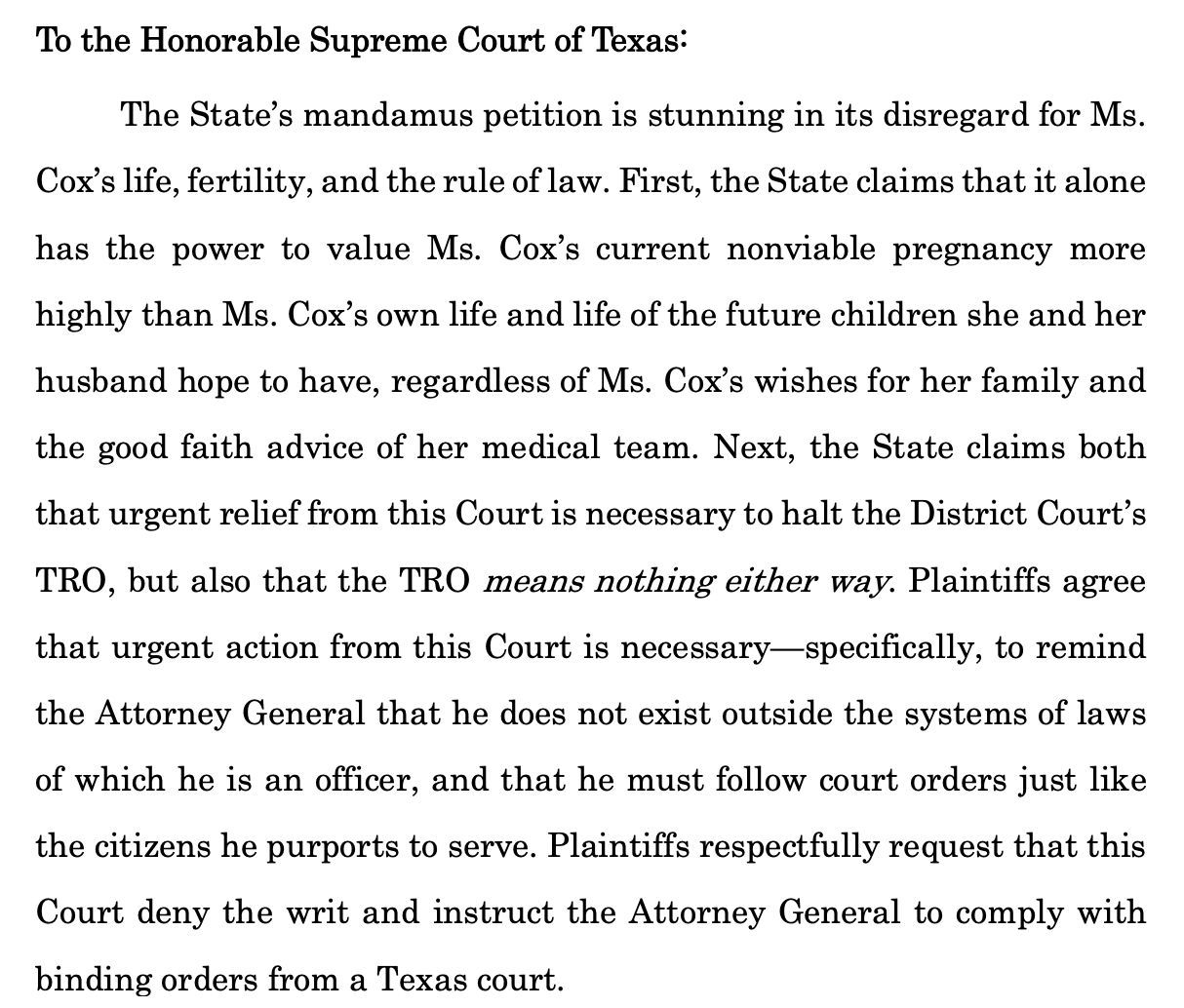 To the Honorable Supreme Court of Texas: The State’s mandamus petition is stunning in its disregard for Ms. Cox’s life, fertility, and the rule of law. First, the State claims that it alone has the power to value Ms. Cox’s current nonviable pregnancy more highly than Ms. Cox’s own life and life of the future children she and her husband hope to have, regardless of Ms. Cox’s wishes for her family and the good faith advice of her medical team. Next, the State claims both that urgent relief from this Court is necessary to halt the District Court’s TRO, but also that the TRO means nothing either way. Plaintiffs agree that urgent action from this Court is necessary—specifically, to remind the Attorney General that he does not exist outside the systems of laws of which he is an officer, and that he must follow court orders just like the citizens he purports to serve. Plaintiffs respectfully request that this Court deny the writ and instruct the Attorney General to comply with binding orders from a Texas court. 