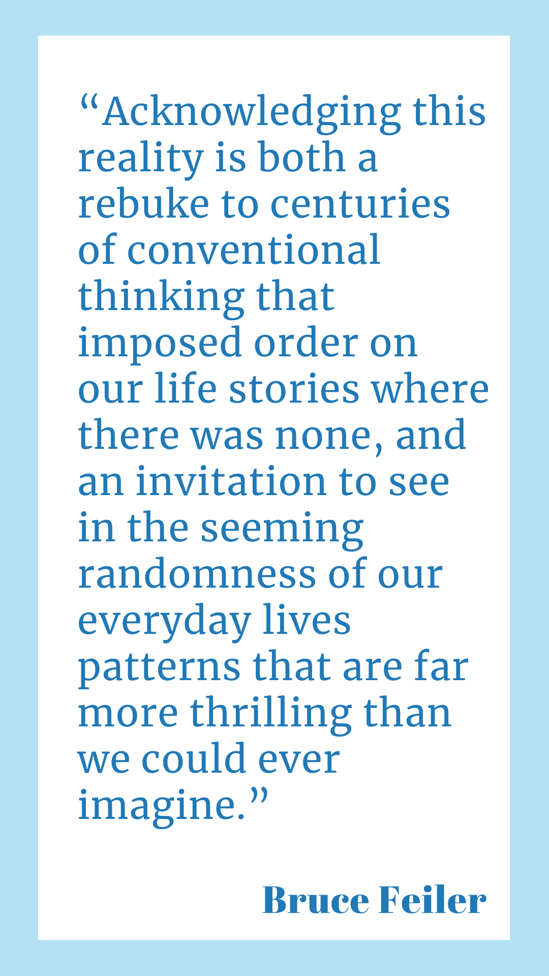 Acknowledging this reality is both a rebuke to centuries of conventional thinking that imposed order on our life stories where there was none, and an invitation to see in the seeming randomness of our everyday lives patterns that are far more thrilling than we could ever imagine,” said Bruce Feiler.