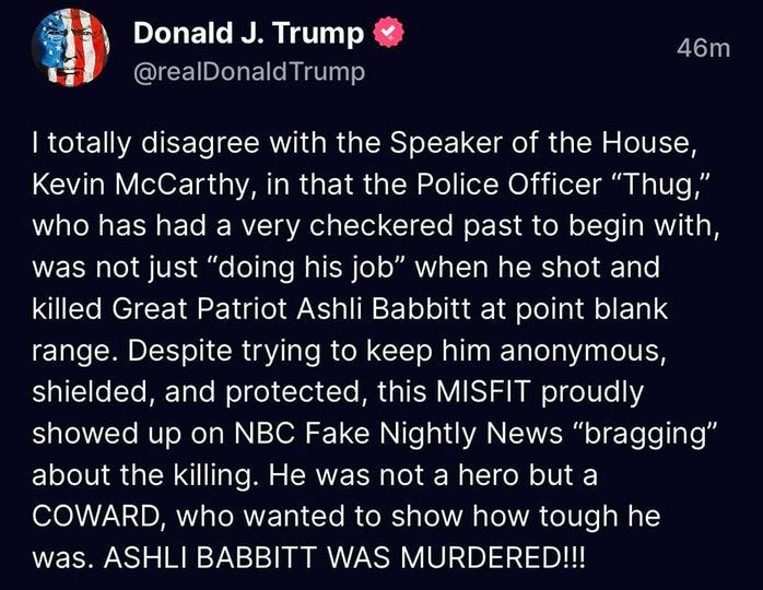 May be a Twitter screenshot of text that says 'Donald J. Trump @realDonaldTrump 46m |totally disagree with the Speaker of the House, Kevin McCarthy, in that the Police Officer "Thug," who has had a very checkered past to begin with, was not just "doing his job" when he shot and killed Great Patriot Ashli Babbitt at point blank range. Despite trying to keep him anonymous, shielded, and protected, this MISFIT proudly showed up on NBC Fake Nightly News "bragging" about the killing. He was not a hero but a COWARD, who wanted to show how tough he was. ASHLI BABBITT WAS MURDERED!!!'