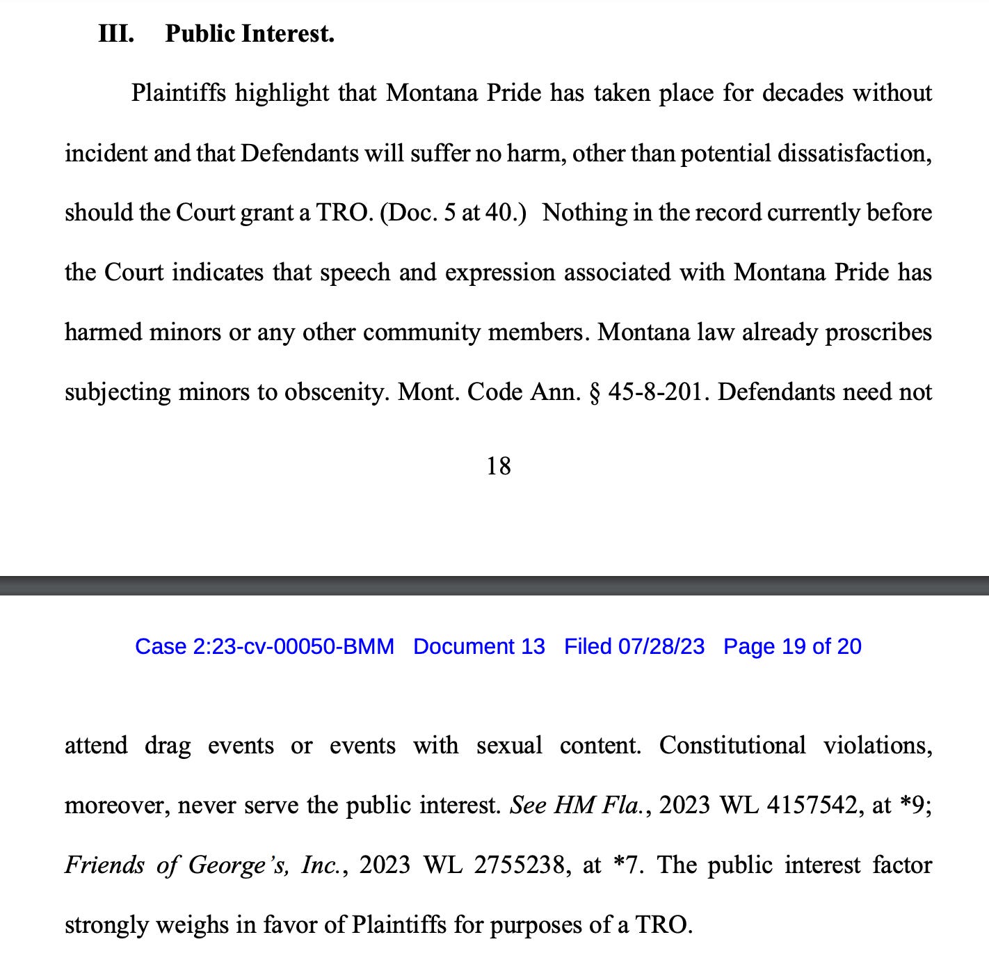 Plaintiffs highlight that Montana Pride has taken place for decades without incident and that Defendants will suffer no harm, other than potential dissatisfaction, should the Court grant a TRO. (Doc. 5 at 40.) Nothing in the record currently before the Court indicates that speech and expression associated with Montana Pride has harmed minors or any other community members. Montana law already proscribes subjecting minors to obscenity. Mont. Code Ann. § 45-8-201. Defendants need not attend drag events or events with sexual content. Constitutional violations, moreover, never serve the public interest. See HM Fla., 2023 WL 4157542, at *9; Friends of George’s, Inc., 2023 WL 2755238, at *7. The public interest factor strongly weighs in favor of Plaintiffs for purposes of a TRO.