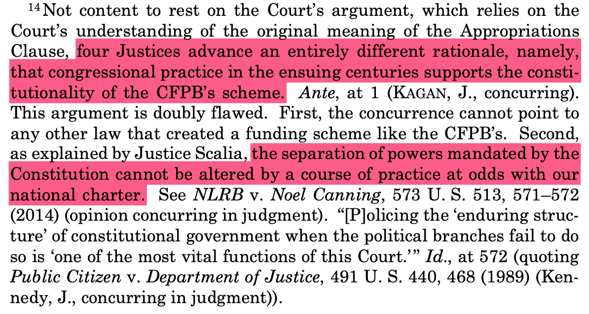 14 Not content to rest on the Court’s argument, which relies on the Court’s understanding of the original meaning of the Appropriations Clause, four Justices advance an entirely different rationale, namely, that congressional practice in the ensuing centuries supports the consti- tutionality of the CFPB’s scheme. Ante, at 1 (KAGAN, J., concurring). This argument is doubly flawed. First, the concurrence cannot point to any other law that created a funding scheme like the CFPB’s. Second, as explained by Justice Scalia, the separation of powers mandated by the Constitution cannot be altered by a course of practice at odds with our national charter. See NLRB v. Noel Canning, 573 U. S. 513, 571–572 (2014) (opinion concurring in judgment). “[P]olicing the ‘enduring struc- ture’ of constitutional government when the political branches fail to do so is ‘one of the most vital functions of this Court.’ ” Id., at 572 (quoting Public Citizen v. Department of Justice, 491 U. S. 440, 468 (1989) (Ken- nedy, J., concurring in judgment)).