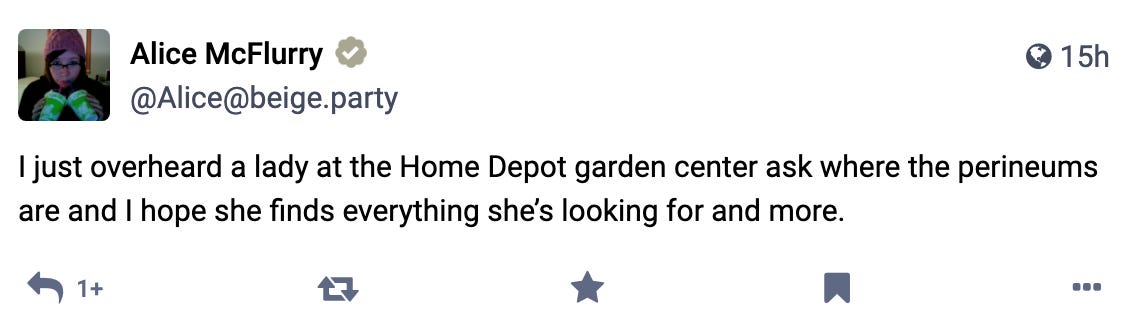 I just overheard a lady at the Home Depot garden center ask where the perineums are and I hope she finds everything she’s looking for and more.