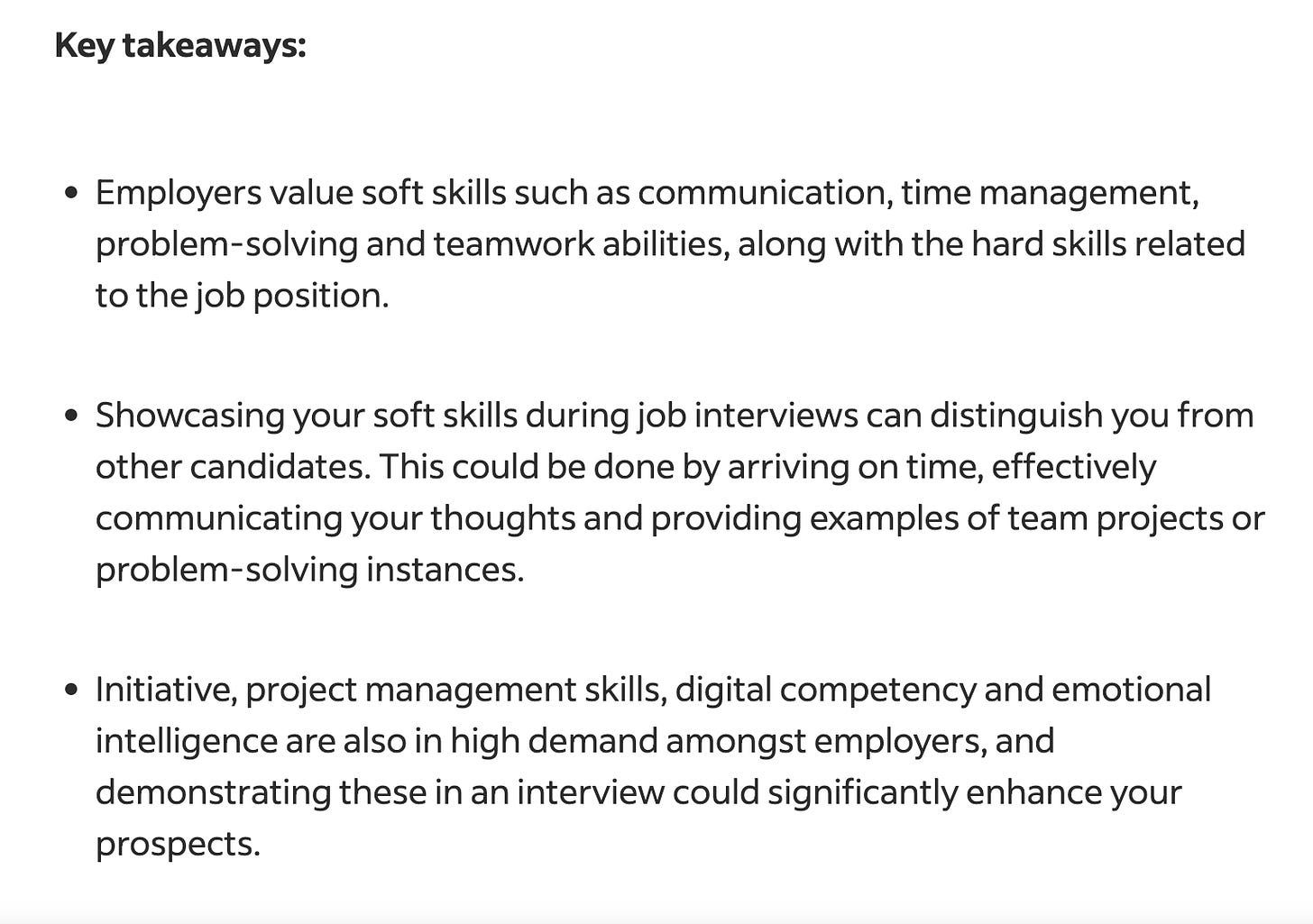 Key takeaways: Employers value soft skills such as communication, time management, problem-solving and teamwork abilities, along with the hard skills related to the job position. Showcasing your soft skills during job interviews can distinguish you from other candidates. This could be done by arriving on time, effectively communicating your thoughts and providing examples of team projects or problem-solving instances. Initiative, project management skills, digital competency and emotional intelligence are also in high demand amongst employers, and demonstrating these in an interview could significantly enhance your prospects.