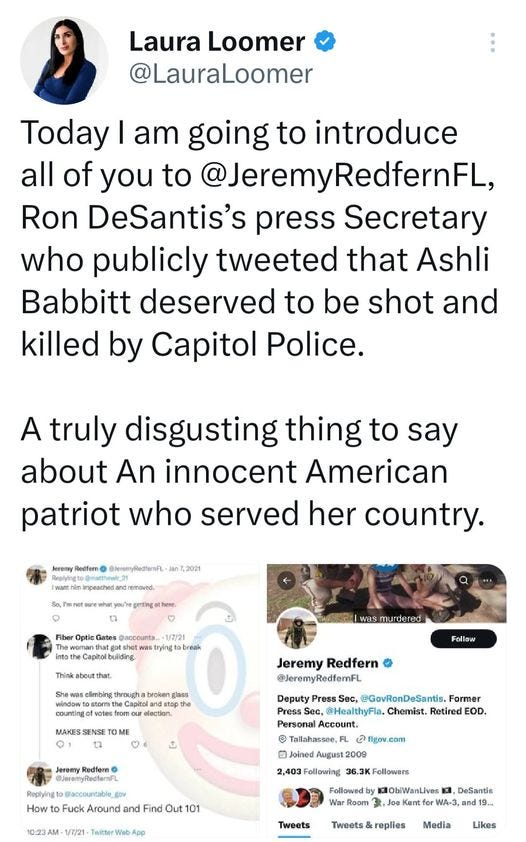 May be a Twitter screenshot of 3 people and text that says 'Laura Loomer @LauraLoomer Today I am going to introduce all of you to @JeremyRedfernFL, Ron DeSantis's press Secretary who publicly tweeted that Ashli Babbitt deserved to be shot and killed by Capitol Police. A truly disgusting thing to say about An innocent American patriot who served her country. Capitolbuliding murdered througha Follow OME Jererry @eenyPledtenn 8n72021 Jeremy Redfern Press Sec, @GovRonDeSantis. Former pthe 6 @Jeremy @JeremyRedfernFL PressS @HealthyFla. Chemist. Retired EOD. Account. Tallahassee,FL Joined 2009 2,403 Following 36.3KFollowers Followed 1ObiWanLives Kent How Fuck Around and Out 01 NebA Tweets DeSantis and Tweets& Media Likes'