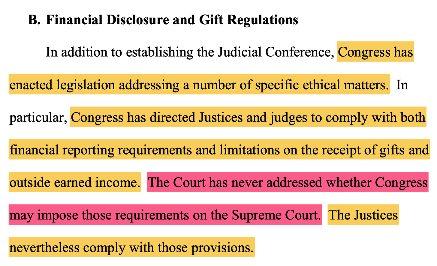 B. Financial Disclosure and Gift Regulations In addition to establishing the Judicial Conference, Congress has enacted legislation addressing a number of specific ethical matters. In particular, Congress has directed Justices and judges to comply with both financial reporting requirements and limitations on the receipt of gifts and outside earned income. The Court has never addressed whether Congress may impose those requirements on the Supreme Court. The Justices nevertheless comply with those provisions.