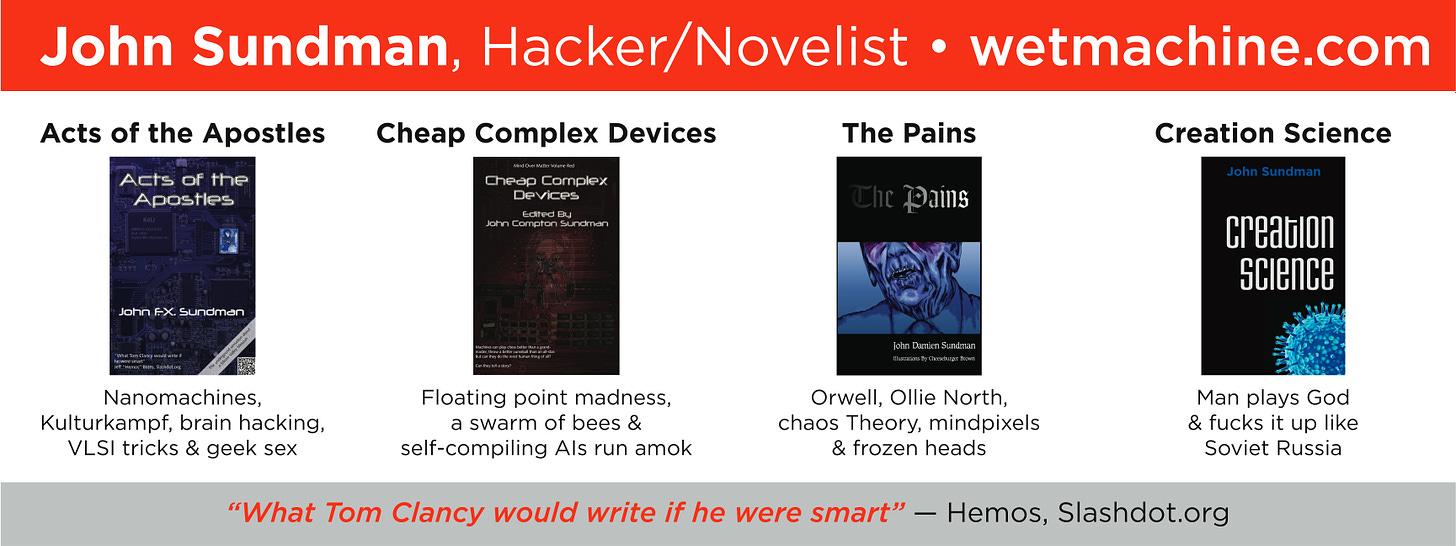 Banner that I put on the wall at defcon. Across the top: "John Sundman, Hacker/Novelist". Under it are images of the covers of four books, with these descriptions: Acts of the Apostles: nanomachines, kulturekampf, brain hacking, VLSI tricks and geek sex. Cheap Complex Devices: Floating point madness, a swarm of bees and self-compiling AIs run amok. The Pains: Orwell, Ollie North, Chaos theory, mindpixels and frozen heads. Creation Science: Man plays God and fucks it up like Soviet Russia.