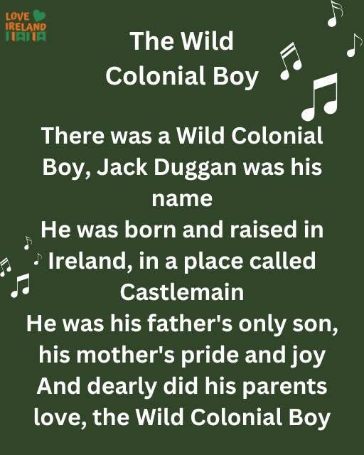 May be an image of text that says "LOVE IRELAND HAILA The Wild Colonial Boy There was a Wild Colonial Boy, Jack Duggan was his his name He was born and raised in Ireland, in a place called Castlemain He was his father's only son, his mother's pride and joy And dearly did his parents love, the Wild Colonial Boy"