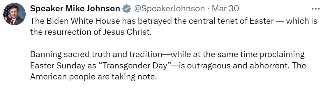 Speaker Mike Johnson: “the Biden White House has betrayed the central tenet of Easter — which is the resurrection of Jesus Christ. Banning sacred truth and tradition — while at the same time proclaiming Easter Sunday as ‘Transgender day’ — is outrageous and abhorrent. The American people are taking note.” 