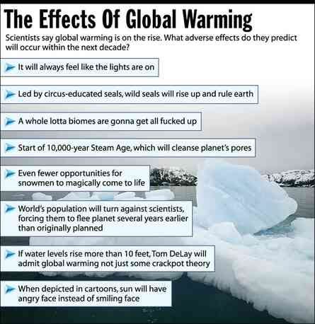 This image is titled "The Effects Of Global Warming" with a subtitle that reads "Scientists say global warming is on the rise. What adverse effects do they predict will occur within the next decade?" The image lists the following effects:  It will always feel like the lights are on Led by circus-educated seals, wild seals will rise up and rule earth A whole lotta biomes are gonna get all fucked up Start of 10,000-year Steam Age, which will cleanse planet's pores Even fewer opportunities for snowmen to magically come to life World's population will turn against scientists, forcing them to flee planet several years earlier than originally planned If water levels rise more than 10 feet, Tom DeLay will admit global warming not just some crackpot theory When depicted in cartoons, sun will have angry face instead of smiling face