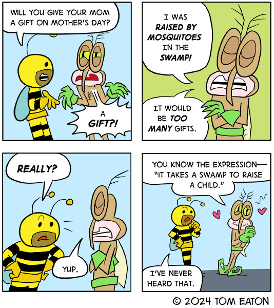 One little green monster asks another if they want to dance. The other green monster says no. The little green monster keeps asking. Finally, the monster says, “Ugh!” and starts to dance with the little green monster.A bee asks a mosquito if thet are getting their mother a gift for Mother’s Day. The Mosquito says they were raised by mosquitos in a swamp and it would be too many gifts. They ask the bee if they ever heard the saying it takes a swamp to raise a child?