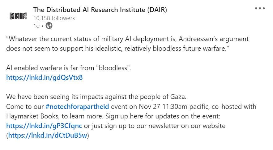 May be an image of text that says 'DAR The Distributed AI Research Institute (DAIR) 10,158 followers 1d "Whatever the current status of military AI deployment is, Andreessen's argument does not seem to support his idealistic, relatively bloodless future warfare." Al enabled warfare is far from "bloodless". https://Inkd.in/gdQsVtx8 We have beer seeing its impacts against the people of Gaza. Come to our #notechforapartheid event on Nov 27 11:30am pacific, co-hosted with Haymarket Books, to learn more. Sign up here for updates on the event: https://Inkd.in/gP3Cfqnc or just sign up to our newsletter on our website (https://Inkd.in/dCtDuB5w)'