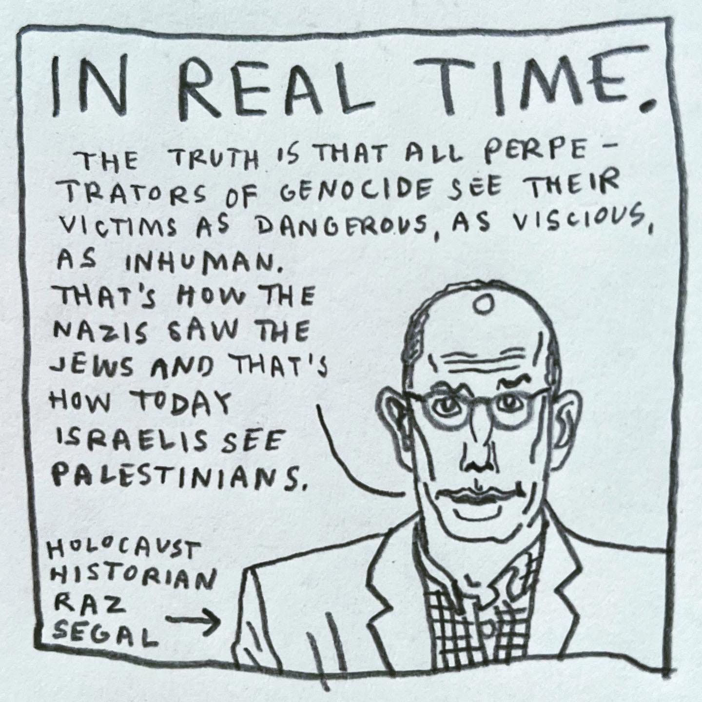 Panel 4: in real time. Image: A portrait is a concerned Israeli scholar wearing glasses and a checked shirt. An arrow pointing to him is labeled “Holocaust historian Raz Segal.” He is saying, ”The truth is that all perpetrators of genocide see their victims as dangerous, as vicious, as inhuman. That's how the Nazis saw the Jews and that's how today Israelis see Palestinians.”