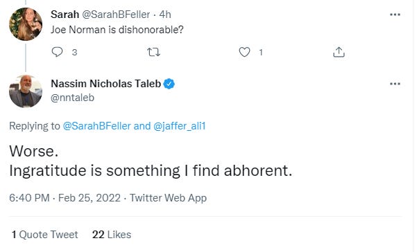 Sarah @SarahBFeIIer • 4h 
Joe Norman is dishonorable? 
Nassim Nicholas Taleb 
@nntaleb 
Replying to @SarahBFeller and @jaffer_alil 
Worse. 
Ingratitude is something I find abhorent. 
6:40 PM • Feb 25, 2022 • Twitter Web App 
1 Quote Tweet 
22 Likes 