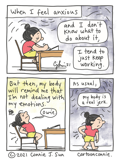 My Body Doesn't Lie, But Sometimes It's A Jerk 3-panel comic of a girl with a bun, drawing at a desk. Text reads: "When I feel anxious and I don't know what to do about it, I tend to just keep working." In panel 2, she arches her back in pain and says "owie." Text reads: "But then, my body will remind me that I'm not dealing with my emotions." Panel 3, she walks off, holding her aching back, scowling: "As usual, my body is a real jerk." Webcomic strip by Connie Sun, cartoonconnie