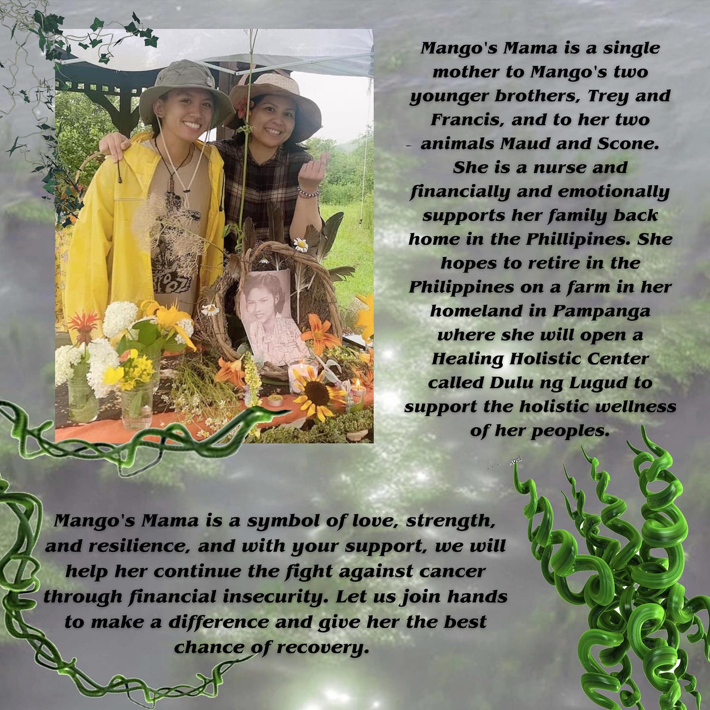 May be an image of ‎2 people and ‎text that says '‎Mango's Mama is a single mother to Mango's two younger brothers, Trey and Francis, and to her two animals Maud and Scone. She is nurse and financially and emotionally supports her family back home in the She hopes to retire in the Philippines on farm in her homeland in where she will open Healing Holistic Center called Dulu ng Lugud support the holistic of her یمعK symbol of love, strength, with your support, we will her continue the fight against cancer through financial insecurity. Let us join hands make difference and give her the best chance recovery.‎'‎‎