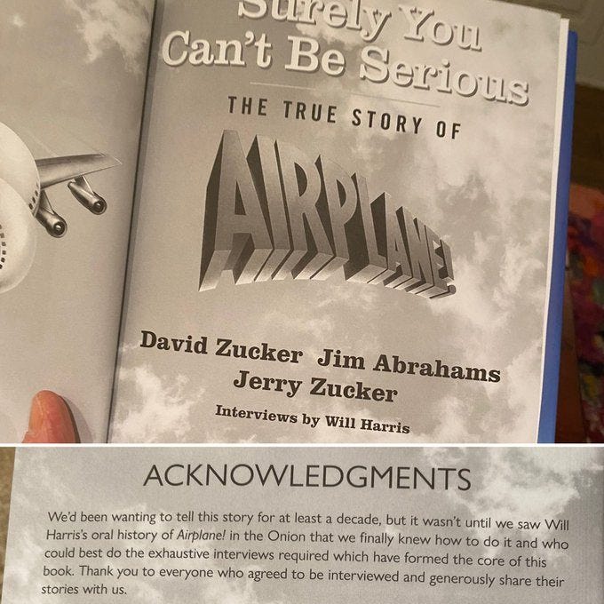 May be an image of text that says 'Surely You Can't Be Serious THE TRUE STORY OF David Zucker Jim Abrahams Jerry Zucker Interviews by Will Harris ACKNOWLEDGMENTS We'd been wanting to tell this story for at least decade, but it wasn't until we saw Will Harris's oral history of Airplane! the Onion that we finally knew how and who could best do the exhaustive interviews required which have formed the core this book. Thank you to everyone who agreed to be interviewed and generously share their stories with us.'
