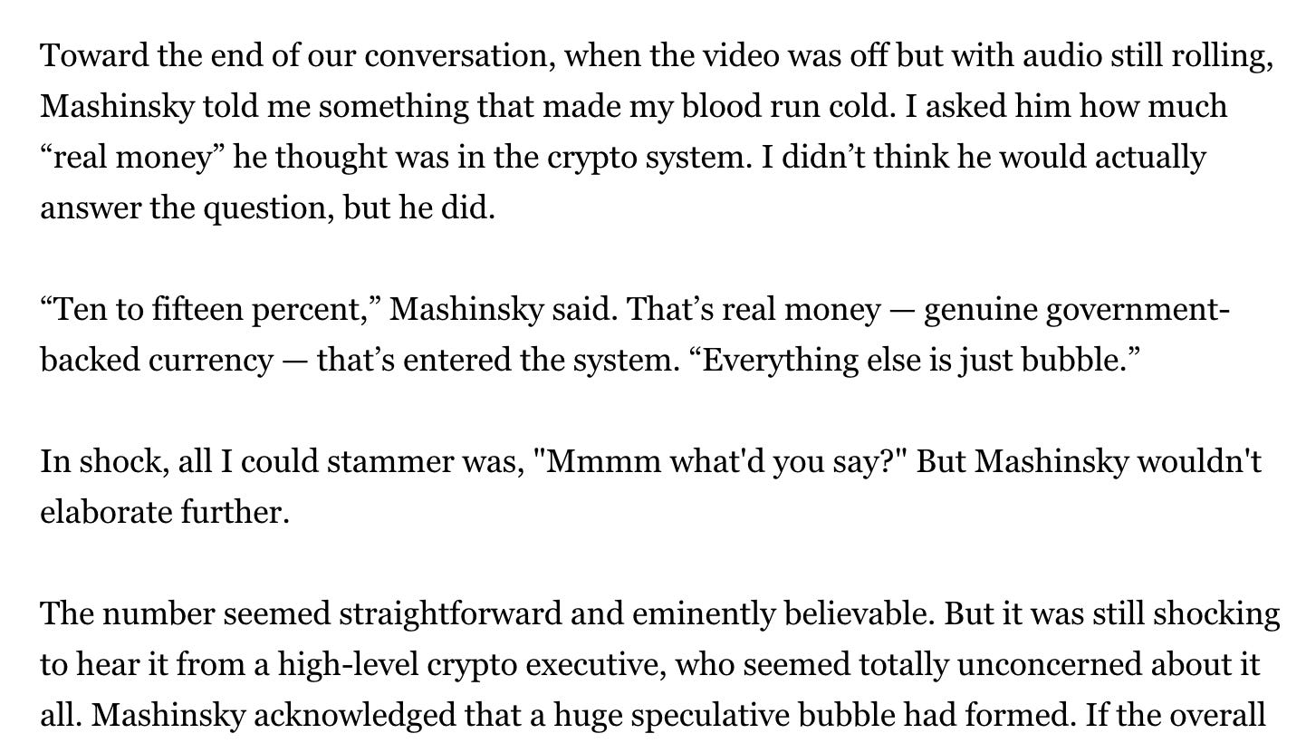 Toward the end of our conversation, when the video was off but with audio still rolling, Mashinsky told me something that made my blood run cold. I asked him how much “real money” he thought was in the crypto system. I didn’t think he would actually answer the question, but he did. “Ten to fifteen percent,” Mashinsky said. That’s real money — genuine government-backed currency — that’s entered the system. “Everything else is just bubble.” In shock, all I could stammer was, "Mmmm what'd you say?" But Mashinsky wouldn't elaborate further. The number seemed straightforward and eminently believable. But it was still shocking to hear it from a high-level crypto executive, who seemed totally unconcerned about it all. Toward the end of our conversation, when the video was off but with audio still rolling, Mashinsky told me something that made my blood run cold. I asked him how much “real money” he thought was in the crypto system. I didn’t think he would actually answer the question, but he did. “Ten to fifteen percent,” Mashinsky said. That’s real money — genuine government-backed currency — that’s entered the system. “Everything else is just bubble.” In shock, all I could stammer was, "Mmmm what'd you say?" But Mashinsky wouldn't elaborate further. The number seemed straightforward and eminently believable. But it was still shocking to hear it from a high-level crypto executive, who seemed totally unconcerned about it all.