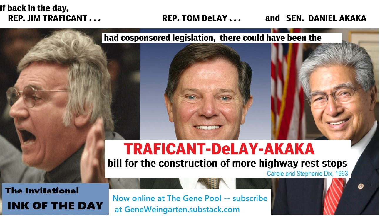 May be an image of 3 people and text that says 'back in the day, REP. JIM TRAFICANT... REP. Tom DeLAY... and SEN. DANIEL aKaKa had cosponsored legislation, there could have been the The Invitational INK OF THE DAY TRAFICANT-DeLAY-AKAKA TRAFICANT -AKAKA bill for the construction of more highway rest stops Carole and Stephanie Dix. 1993 Now online at The Gene Pool subscribe at GeneWeingarten.substack.com'