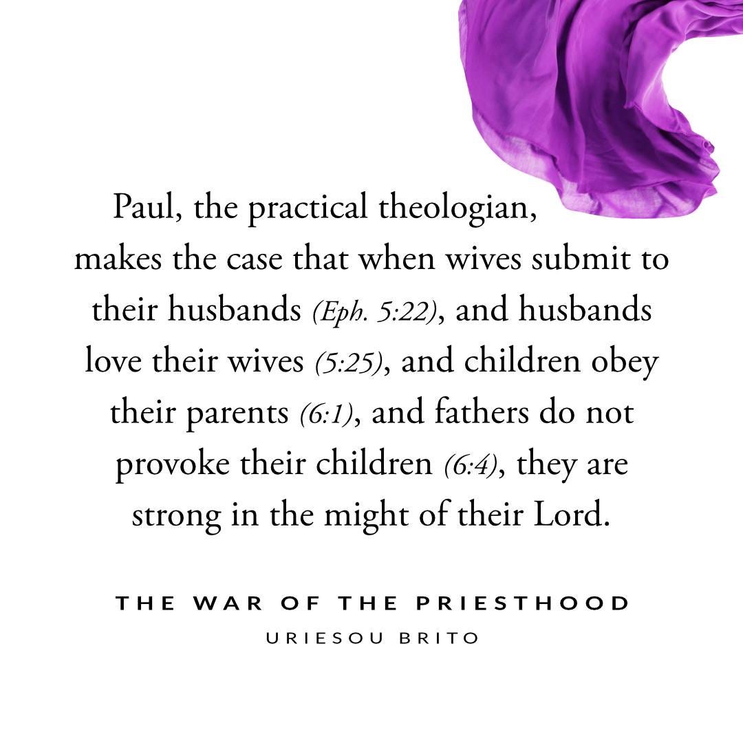 May be an image of text that says 'Paul, the practical theologian, makes the case that when wives submit to their husbands (Eph. 5:22), and husbands love their wives (5:25), and children obey their parents (6:1), and fathers do not provoke their children (6:4), they are strong in the might of their Lord. THE WAR OF THE PRIESTHOOD URIESOU BRITO'