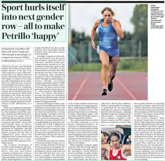 Sport hurls itself into next gender row – all to make Petrillo ‘happy’ Institutional cowardice will allow self-styled ‘tough guy’, with biological advantages, to compete in women’s 400m The Daily Telegraph2 Sep 2024By Oliver Brown in Paris  Unfair advantage: Valentina Petrillo, 51, was competing as a male as recently as six years ago; (below) controversial boxer Imane Khelif celebrates gold at the Olympics “This was a dream,” says Valentina Petrillo, who today becomes a Paralympic sprinter at the age of 51, “that I had since I was a little girl.” Except this is an athlete who was never a little girl in the first place. The Italian is a father-of-two who was still competing at 45 as a male, who won national titles in men’s track and field, and whose self-portrayal in 2021 was of a “tough guy who would speak dismissively of women, who would have given you the idea he was sexist”. And yet this morning at the Stade de France, Petrillo will, courtesy of institutional cowardice at every level, line up in the visually impaired classification of the 400 metres as a woman.  There is no biological ambiguity about Petrillo. Here is a figure who, in a documentary aired this summer, announced to the interviewer: “You can see I’m a man.” Here is somebody who accepts that women are entitled to feel “astonishment, confusion and doubt” about this indefensible state of affairs, acknowledging: “These doubts and questions are legitimate.” But still Petrillo feels entitled to enter the female category for the sake of “happiness”. Quite where the happiness of the women forced out of the Paralympics as a consequence fit into this equation is anybody’s guess.  The residual advantages of Petrillo’s physiological development as male are not difficult to detect. Last year, this former computer scientist won a bronze medal at the World Para-athletics Championships in Paris in the T12 200m, depriving Morocco’s Fatima  Ezzahra El Idrissi of a place on the podium. This was despite Petrillo being 18 years older than anyone else in the field.  A straight comparison of the athlete’s performances in the men’s and women’s categories tells its own story. Petrillo’s results were conspicuously mediocre by the standards of male para-sports, with personal bests of 25.69sec in the 200m and the 58.01 in the 400. That would not even have come close to the minimum male qualifying standard at these Paralympics of 54.00. Through recategorising as a woman, though, everything changes. Running as male, Petrillo won 11 Italian para-athletics titles. As female, the most controversial participant at these Games has won 27 – not to mention eight Masters titles, six Italian Paralympic records, one place in a European final and two global medals. And all when at least two decades beyond a sprinter’s supposed peak.  Several of Petrillo’s fellow competitors are bewildered at how this situation has been allowed to run all the way to Paralympic selection, but they feel powerless to bring about change. Germany’s Katrin Mueller-rottgardt, who competes in the women’s long jump, said: “Basically, everyone should live in everyday life the way they feel comfortable, but I find it difficult in competitive sports. Petrillo has lived and trained as a man for a long time, so there is a possibility that the physical requirements are different to those of someone who was born as a woman. This could give an advantage.”  Petrillo has become the subject of ferocious debate in Italy, too. In 2020, Cristina Sanulli and Denise Neumann lined up alongside the runner at the Italian masters championships in Arezzo and reflected how they felt they had “not competed as equals”. The following year, Fausta Quilleri, a Brescia lawyer, sent a petition to the president of the Italian athletics federation and the minister for equal opportunities, challenging Petrillo’s right to compete in women’s races. “The physical superiority is so evident as to make competition unfair,” she said. More than 30 female masters athletes signed the petition.  The consternation has extended to Petrillo’s demand to access female changing facilities. In response to complaints from women’s advocacy group Radfem Italia ahead of a race in Ancona last year, Petrillo was provided with a designated changing room separate from women. The athlete lashed out in a subsequent Facebook post, accusing detractors of being “on the same level as Hitler”.  What magnifies women’s anger is the fact that the Petrillo affair at the Paralympics was easily avoidable. Last March, World Athletics acted on multiple scientific studies by restricting international women’s competition exclusively to those born female. But the policy offered by World Para Athletics (WPA) is nothing like so stringent. A spokesman for the governing body gave no reason to Telegraph Sport for the divergence, claiming that they could not comment on the rules of others. “Transgender athletes wishing to compete in the female category in WPA competitions are required to declare that their gender identity for sporting purposes is female, and to provide evidence that their total testosterone level in serum has been below 10 nanomoles per litre for at least 12 months.” The upper limit of the standard female range is 2.4.  Any future changes, WPA declared, would only be contemplated “after taking into consideration the rights of best interests of all those involved”. But this is a policy that appears predicated purely on the interests of Petrillo. It shows scant regard for the thoughts of Yaqin Shen of China or Venezuela’s Alejandra Perez Lopez, the two athletes drawn in the same morning heat today, or to any of the other women who could lose out on a medal because of a warped prioritising of inclusion over fairness. Not even a month after the Olympic boxing eligibility row involving Algeria’s Imane Khelif and Lin Yuting, from Taiwan, sport is about to hurl itself back into a maelstrom of its own making.  Article Name:Sport hurls itself into next gender row – all to make Petrillo ‘happy’ Publication:The Daily Telegraph Author:By Oliver Brown in Paris Start Page:17 End Page:17