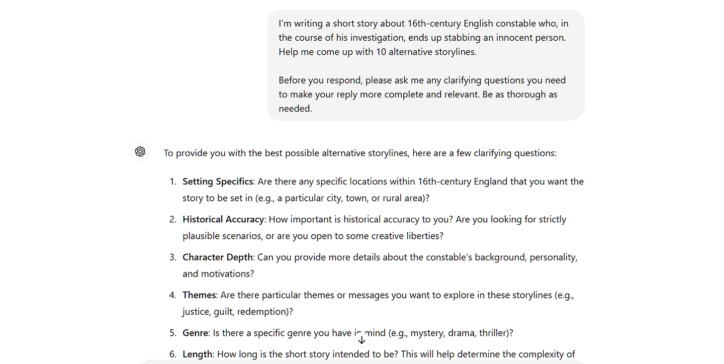 I'm writing a short story about 16th-century English constable who, in the course of his investigation, ends up stabbing an innocent person. Help me come up with 10 alternative storylines.  Before you respond, please ask me any clarifying questions you need to make your reply more complete and relevant. Be as thorough as needed. ChatGPT To provide you with the best possible alternative storylines, here are a few clarifying questions:  Setting Specifics: Are there any specific locations within 16th-century England that you want the story to be set in (e.g., a particular city, town, or rural area)? Historical Accuracy: How important is historical accuracy to you? Are you looking for strictly plausible scenarios, or are you open to some creative liberties? Character Depth: Can you provide more details about the constable's background, personality, and motivations? Themes: Are there particular themes or messages you want to explore in these storylines (e.g., justice, guilt, redemption)? Genre: Is there a specific genre you have in mind (e.g., mystery, drama, thriller)? Length: How long is the short story intended to be? This will help determine the complexity of the alternative plots. Tone: What tone are you aiming for? Dark and serious, light and adventurous, or something else? Audience: Who is the target audience for your story? Outcome: Are there certain types of resolutions you prefer (e.g., tragic, hopeful, ambiguous)? Other Characters: Are there any other significant characters or relationships you want included in the alternative storylines?