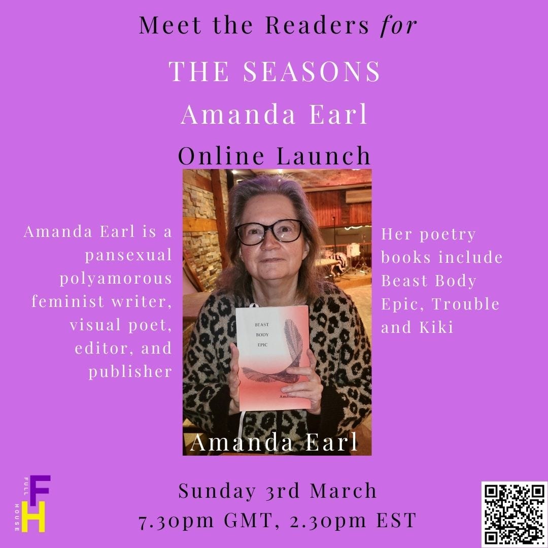 Meet the readers for The Seasons Online Launch with Amanda Earl. Image of Earl holding a copy of Beast Body Epic  Amanda Earl (she/her) has been a working writer in multiple genres for over twenty years. Her mission is whimsy, exploration, and connection with fellow misfits. She has published poetry, visual poetry, short fiction and a novel. Earl is a pansexual polyamorous feminist writer, visual poet, editor, and publisher who lives on Algonquin Anishinaabeg traditional territory colonially known as Ottawa. Her poetry books include Beast Body Epic (AngelHousePress, 2023), Trouble (Hem Press, 2022), and Kiki (Chaudiere Books, 2014; Invisible Publishing, Canada, 2019). Sunday, March 3, 2024 7:30pm GMT; 2:30pm EST