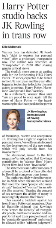 Harry Potter studio backs JK Rowling in trans row Ellie McDonald  JK Rowling has been accused of having transphobic views Warner Bros has defended JK Rowling’s “right to express her personal views” after a prolonged transgender row. The author was described as “transphobic” in 2020 after sharing gender critical views The studio’s move comes as casting calls for the forthcoming HBO Harry Potter TV series, expected to be filmed in the UK next year and the year after, began in September to look for the next actors to portray Harry Potter, Hermione Granger and Ron Weasley.  In a statement, Warner Bros said: “We are proud to once again tell the story of Harry Potter — the heartwarming books that speak to the power of friendship, resolve and acceptance.  JK Rowling has a right to express her personal views. We will remain focused on the development of the new series, which will only benefit from her involvement.”  The statement, issued to the film magazine Variety, added that Rowling’s contribution to Warner Bros’ Harry Potter films had been “invaluable”.  The statement came after rumours of a boycott by a cohort of fans offended by Rowling’s stance on trans issues.  The author publicly voiced her opinion in 2020, when she mocked a brand that used the term “people who menstruate” instead of “woman” in an article.  She asserted: “Erasing the concept of sex removes the ability of many to meaningfully discuss their lives.”  This caused a backlash against her from Harry Potter cast members. Daniel Radcliffe claimed that Rowling’s view “erases the identity” of transgender people, and Emma Watson and Rupert Grint said trans people should not be “constantly questioned” and should be allowed to live “without judgment”.